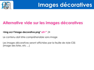Alternative vide sur les images décoratives
 
<img src="image-decorative.png" alt="" />
Le contenu doit être compréhensible sans image 
 
Les images décoratives seront affichées par la feuille de style CSS  
(image des listes, etc …)
Images décoratives
 
