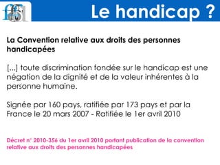 La Convention relative aux droits des personnes
handicapées
[...] toute discrimination fondée sur le handicap est une
négation de la dignité et de la valeur inhérentes à la
personne humaine.
Signée par 160 pays, ratifiée par 173 pays et par la
France le 20 mars 2007 - Ratifiée le 1er avril 2010
Décret n° 2010-356 du 1er avril 2010 portant publication de la convention
relative aux droits des personnes handicapées
Le handicap ?
 