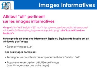 Attribut “alt“ pertinent  
sur les images informatives
<img width="465" height="65" src="https://www.service-public.fr/resources/
v-15ae45c547/web/img/logo-service-public.png" alt="Accueil Service-
Public.fr">
Renseigner le alt avec une information égale ou équivalente à celle qui est
véhiculée par l’image
• Éviter alt=“Image [...]“
Cas des images complexes
• Renseigner un court texte de remplacement dans l’attribut “alt“
• Proposer une description détaillée de l’image 
(sous l’image ou sur une autre page)
images informatives
 