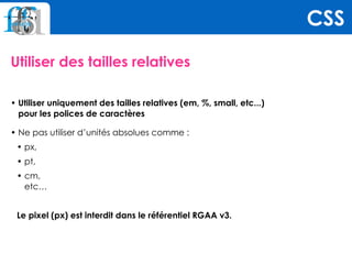 Utiliser des tailles relatives
• Utiliser uniquement des tailles relatives (em, %, small, etc...)  
pour les polices de caractères
• Ne pas utiliser d’unités absolues comme :
• px,
• pt,
• cm,  
etc…
Le pixel (px) est interdit dans le référentiel RGAA v3.
CSS
 