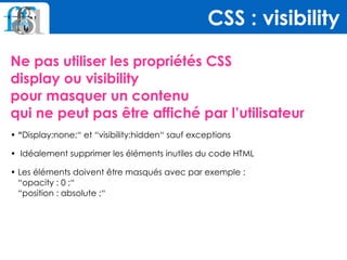 Ne pas utiliser les propriétés CSS  
display ou visibility  
pour masquer un contenu  
qui ne peut pas être affiché par l’utilisateur
• “Display:none;“ et “visibility:hidden“ sauf exceptions
•  Idéalement supprimer les éléments inutiles du code HTML
• Les éléments doivent être masqués avec par exemple :  
“opacity : 0 ;“ 
“position : absolute ;“
CSS : visibility
 