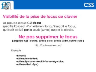 Visibilité de la prise de focus au clavier
La pseudo-classe CSS :focus  
spécifie l’aspect d’un élément lorsqu’il reçoit le focus,  
qu’il soit activé par la souris (survol) ou par le clavier.
Ne pas supprimer le focus 
[ propriété CSS : outline, outline-color, outline-width, outline-style ]
http://outlinenone.com/
Exemple :
a:focus { 
outline:thin dotted; 
outline:5px auto -webkit-focus-ring-color; 
outline-offset:-3px }
CSS
 