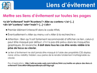 Mettre ses liens d’évitement sur toutes les pages
<a id="evitement" href="#contenu"> Aller au contenu </a> [...] 
<div id="contenu" role="main"> [...] </div>
•Premier élément interactif dans le code HTML
•Éventuellement « Aller au menu » et « Aller à la recherche »
•Attention : Bien qu’il soit fortement recommandé d’afficher ce lien, celui-ci
peut être masqué par défaut, s’il n’a pas été prévu dans les maquettes
graphiques. En revanche, il doit dans tous les cas être rendu visible à la
prise de focus au clavier.
•Le lien d’évitement ne doit jamais être masqué à l’aide des propriétés CSS display:
none; et/ou visibility: hidden; sous peine de le rendre totalement inatteignable au
clavier. 
 
Plus d’explications : http://wiki.accede-web.com/notices/html-css/mettre-en-place-des-liens-d-
evitement? DokuWiki=dtf6papea0boqhcd2f1fdgvug5
Liens d’évitement
 