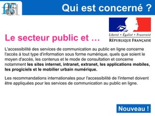 Le secteur public et …
L'accessibilité des services de communication au public en ligne concerne
l'accès à tout type d'information sous forme numérique, quels que soient le
moyen d'accès, les contenus et le mode de consultation et concerne
notamment les sites internet, intranet, extranet, les applications mobiles,
les progiciels et le mobilier urbain numérique.
Les recommandations internationales pour l'accessibilité de l'internet doivent
être appliquées pour les services de communication au public en ligne.
Qui est concerné ?
Nouveau !
 