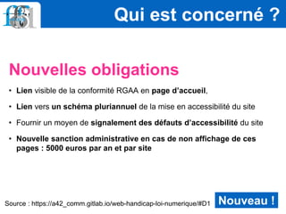Nouvelles obligations
• Lien visible de la conformité RGAA en page d’accueil,
• Lien vers un schéma pluriannuel de la mise en accessibilité du site
• Fournir un moyen de signalement des défauts d’accessibilité du site
• Nouvelle sanction administrative en cas de non affichage de ces
pages : 5000 euros par an et par site
Qui est concerné ?
Nouveau !Source : https://a42_comm.gitlab.io/web-handicap-loi-numerique/#D1
 