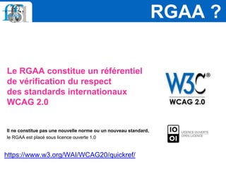 Le RGAA constitue un référentiel
de vérification du respect
des standards internationaux
WCAG 2.0
Il ne constitue pas une nouvelle norme ou un nouveau standard,
le RGAA est placé sous licence ouverte 1.0
RGAA ?
https://www.w3.org/WAI/WCAG20/quickref/
 
