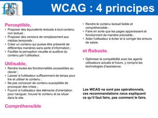 Perceptible,
• Proposer des équivalents textuels à tout contenu
non textuel ;
• Proposer des versions de remplacement aux
médias temporels ;
• Créer un contenu qui puisse être présenté de
différentes manières sans perte d’information ;
• Faciliter la perception visuelle et auditive du
contenu par l’utilisateur.
Utilisable,
• Rendre toutes les fonctionnalités accessibles au
clavier ;
• Laisser à l'utilisateur suffisamment de temps pour
lire et utiliser le contenu ;
• Ne pas concevoir de contenu susceptible de
provoquer des crises ;
• Fournir à l'utilisateur des éléments d'orientation
pour naviguer, trouver le contenu et se situer
dans le site.
Compréhensible
• Rendre le contenu textuel lisible et
compréhensible ;
• Faire en sorte que les pages apparaissent et
fonctionnent de manière prévisible ;
• Aider l'utilisateur à éviter et à corriger les erreurs
de saisie.
et Robuste.
• Optimiser la compatibilité avec les agents
utilisateurs actuels et futurs, y compris les
technologies d'assistance.
Les WCAG ne sont pas opérationnels,
ces recommandations nous expliquent
ce qu’il faut faire, pas comment le faire.
WCAG : 4 principes
 