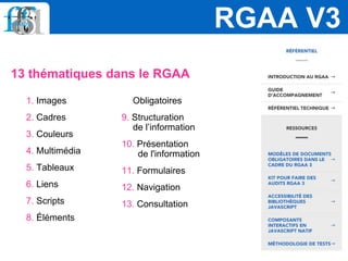1. Images
2. Cadres
3. Couleurs
4. Multimédia
5. Tableaux
6. Liens
7. Scripts
8. Éléments
Obligatoires
9. Structuration
de l’information
10. Présentation
de l'information
11. Formulaires
12. Navigation
13. Consultation
RGAA V3
13 thématiques dans le RGAA
 