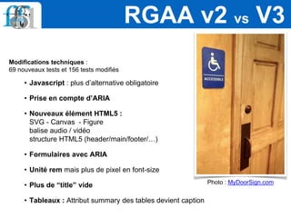 Modifications techniques :
69 nouveaux tests et 156 tests modifiés
• Javascript : plus d’alternative obligatoire
• Prise en compte d’ARIA
• Nouveaux élément HTML5 :
SVG - Canvas - Figure
balise audio / vidéo
structure HTML5 (header/main/footer/…)
• Formulaires avec ARIA
• Unité rem mais plus de pixel en font-size
• Plus de “title” vide
• Tableaux : Attribut summary des tables devient caption
RGAA v2 vs V3
Photo : MyDoorSign.com
 