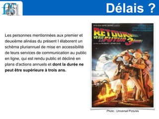 Les personnes mentionnées aux premier et
deuxième alinéas du présent I élaborent un
schéma pluriannuel de mise en accessibilité
de leurs services de communication au public
en ligne, qui est rendu public et décliné en
plans d'actions annuels et dont la durée ne
peut être supérieure à trois ans.
Délais ?
Photo : Universal Pictures
 