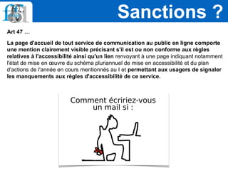 Art 47 …
La page d'accueil de tout service de communication au public en ligne comporte
une mention clairement visible précisant s'il est ou non conforme aux règles
relatives à l'accessibilité ainsi qu'un lien renvoyant à une page indiquant notamment
l'état de mise en œuvre du schéma pluriannuel de mise en accessibilité et du plan
d'actions de l'année en cours mentionnés au I et permettant aux usagers de signaler
les manquements aux règles d'accessibilité de ce service.
Sanctions ?
 