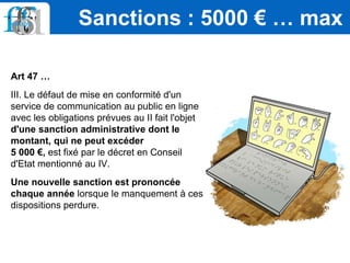 Art 47 …
III. Le défaut de mise en conformité d'un
service de communication au public en ligne
avec les obligations prévues au II fait l'objet
d'une sanction administrative dont le
montant, qui ne peut excéder
5 000 €, est fixé par le décret en Conseil
d'Etat mentionné au IV.
Une nouvelle sanction est prononcée
chaque année lorsque le manquement à ces
dispositions perdure.
Sanctions : 5000 € … max
 