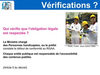 Qui vérifie que l'obligation légale
est respectée ?
Le Ministre chargé
des Personnes handicapées, ou le préfet
constate le défaut de conformité au RGAA.
Chaque entité publique est responsable de l'accessibilité
des contenus publiés.
(Article 5 du décret)
Vérifications ?
Photo - Crédit : Dean Calma / IAEA
 
