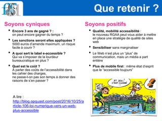 Soyons cyniques
• Encore 3 ans de gagné ? :
on peut encore gagner du temps ?
• Les sanctions seront elles appliquées ?
5000 euros d’amende maximum, un risque
facile à courir ?
• A quoi sert le label e-accessible ?
Qui va s’imposer de la lourdeur
bureaucratique en plus ?
• Quel est le coût ?
À parler des coûts de l’accessibilité dans
les cahier des charges,
ne passe-t-on pas son temps à donner des
raisons de s’en passer ?
Soyons positifs
• Qualité, mobilité accessibilité :
le nouveau RGAA peut vous aider à mettre
en place une stratégie de qualité de sites
web
• Sensibiliser sans marginaliser
• Le Web n’est plus un “plus” de
communication, mais un média a part
entière
• Plus de mobile first : même état d’esprit
que le “accessible toujours”
Que retenir ?
A lire :
http://blog.opquast.com/post/2016/10/25/a
rticle-106-loi-numerique-vers-un-web-
plus-accessible
 
