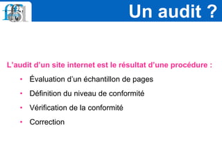 L’audit d’un site internet est le résultat d’une procédure :
• Évaluation d’un échantillon de pages
• Définition du niveau de conformité
• Vérification de la conformité
• Correction
Un audit ?
 