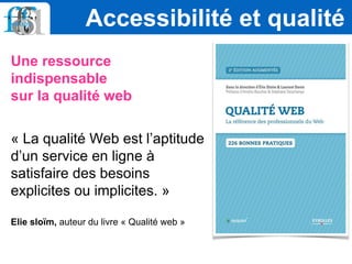 Une ressource
indispensable
sur la qualité web
« La qualité Web est l’aptitude
d’un service en ligne à
satisfaire des besoins
explicites ou implicites. »
Elie sloïm, auteur du livre « Qualité web »
Accessibilité et qualité
 