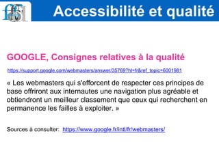 GOOGLE, Consignes relatives à la qualité
https://support.google.com/webmasters/answer/35769?hl=fr&ref_topic=6001981
« Les webmasters qui s'efforcent de respecter ces principes de
base offriront aux internautes une navigation plus agréable et
obtiendront un meilleur classement que ceux qui recherchent en
permanence les failles à exploiter. »
Sources à consulter: https://www.google.fr/intl/fr/webmasters/
Accessibilité et qualité
 