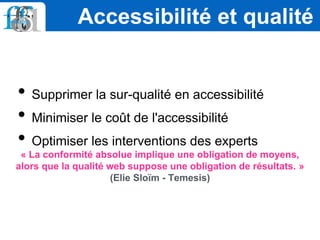 • Supprimer la sur-qualité en accessibilité
• Minimiser le coût de l'accessibilité
• Optimiser les interventions des experts
« La conformité absolue implique une obligation de moyens,
alors que la qualité web suppose une obligation de résultats. »
(Elie Sloïm - Temesis)
Accessibilité et qualité
 