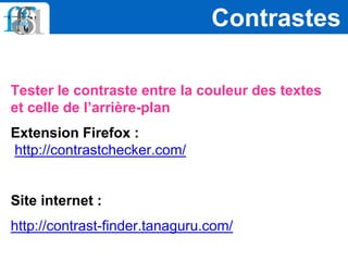 Tester le contraste entre la couleur des textes
et celle de l’arrière-plan
Extension Firefox :
http://contrastchecker.com/
Site internet :
http://contrast-finder.tanaguru.com/
Contrastes
 