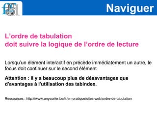 L’ordre de tabulation
doit suivre la logique de l’ordre de lecture
Lorsqu’un élément interactif en précède immédiatement un autre, le
focus doit continuer sur le second élément
Attention : Il y a beaucoup plus de désavantages que
d'avantages à l'utilisation des tabindex.
Ressources : http://www.anysurfer.be/fr/en-pratique/sites-web/ordre-de-tabulation
Naviguer
 
