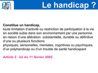 Constitue un handicap,
toute limitation d’activité ou restriction de participation à la vie
en société subie dans son environnement par une personne
en raison d’une altération substantielle, durable ou définitive
d’une ou plusieurs fonctions
physiques, sensorielles, mentales, cognitives ou psychiques,
d’un polyhandicap ou d’un trouble de santé handicapant
Article 2 - loi du 11 février 2005
Le handicap ?
 