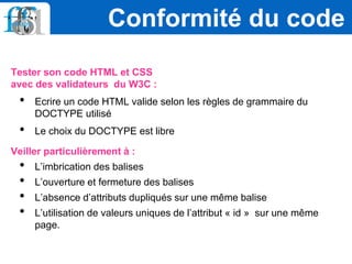 Tester son code HTML et CSS
avec des validateurs du W3C :
• Ecrire un code HTML valide selon les règles de grammaire du
DOCTYPE utilisé
• Le choix du DOCTYPE est libre
Veiller particulièrement à :
• L’imbrication des balises
• L’ouverture et fermeture des balises
• L’absence d’attributs dupliqués sur une même balise
• L’utilisation de valeurs uniques de l’attribut « id » sur une même
page.
Conformité du code
 