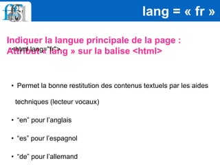 Indiquer la langue principale de la page :
Attribut « lang » sur la balise <html>
lang = « fr »
<html lang="fr">
• Permet la bonne restitution des contenus textuels par les aides
techniques (lecteur vocaux)
• “en” pour l’anglais
• “es” pour l’espagnol
• “de” pour l’allemand
 