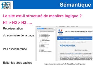 Le site est-il structuré de manière logique ?
H1 > H2 > H3 ….
Sémantique
https://addons.mozilla.org/fr/firefox/addon/headingsmap/
Représentation
du sommaire de la page
Pas d’incohérence
Eviter les titres cachés
 