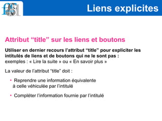 Attribut “title” sur les liens et boutons
Utiliser en dernier recours l’attribut “title” pour expliciter les
intitulés de liens et de boutons qui ne le sont pas :
exemples : « Lire la suite » ou « En savoir plus »
La valeur de l’attribut “title” doit :
• Reprendre une information équivalente
à celle véhiculée par l’intitulé
• Compléter l’information fournie par l’intitulé
Liens explicites
 