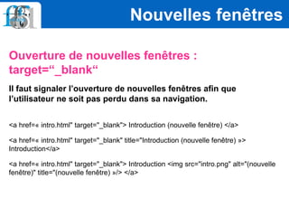 Ouverture de nouvelles fenêtres :
target=“_blank“
Il faut signaler l’ouverture de nouvelles fenêtres afin que
l’utilisateur ne soit pas perdu dans sa navigation.
<a href=« intro.html" target="_blank"> Introduction (nouvelle fenêtre) </a>
<a href=« intro.html" target="_blank" title="Introduction (nouvelle fenêtre) »>
Introduction</a>
<a href=« intro.html" target="_blank"> Introduction <img src="intro.png" alt="(nouvelle
fenêtre)" title="(nouvelle fenêtre) »/> </a>
Nouvelles fenêtres
 