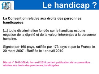 La Convention relative aux droits des personnes
handicapées
[...] toute discrimination fondée sur le handicap est une
négation de la dignité et de la valeur inhérentes à la personne
humaine.
Signée par 160 pays, ratifiée par 173 pays et par la France le
20 mars 2007 - Ratifiée le 1er avril 2010
Décret n° 2010-356 du 1er avril 2010 portant publication de la convention
relative aux droits des personnes handicapées
Le handicap ?
 