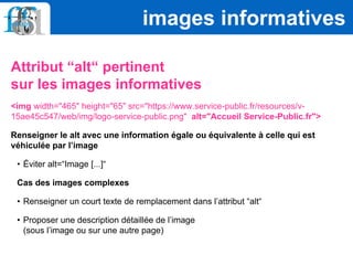 Attribut “alt“ pertinent
sur les images informatives
<img width="465" height="65" src="https://www.service-public.fr/resources/v-
15ae45c547/web/img/logo-service-public.png" alt="Accueil Service-Public.fr">
Renseigner le alt avec une information égale ou équivalente à celle qui est
véhiculée par l’image
• Éviter alt=“Image [...]“
Cas des images complexes
• Renseigner un court texte de remplacement dans l’attribut “alt“
• Proposer une description détaillée de l’image
(sous l’image ou sur une autre page)
images informatives
 