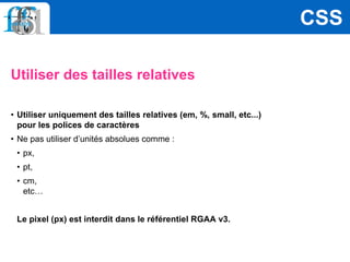 Utiliser des tailles relatives
• Utiliser uniquement des tailles relatives (em, %, small, etc...)
pour les polices de caractères
• Ne pas utiliser d’unités absolues comme :
• px,
• pt,
• cm,
etc…
Le pixel (px) est interdit dans le référentiel RGAA v3.
CSS
 
