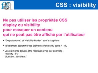 Ne pas utiliser les propriétés CSS
display ou visibility
pour masquer un contenu
qui ne peut pas être affiché par l’utilisateur
• “Display:none;“ et “visibility:hidden“ sauf exceptions
• Idéalement supprimer les éléments inutiles du code HTML
• Les éléments doivent être masqués avec par exemple :
“opacity : 0 ;“
“position : absolute ;“
CSS : visibility
 