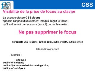 Visibilité de la prise de focus au clavier
La pseudo-classe CSS :focus
spécifie l’aspect d’un élément lorsqu’il reçoit le focus,
qu’il soit activé par la souris (survol) ou par le clavier.
Ne pas supprimer le focus
[ propriété CSS : outline, outline-color, outline-width, outline-style ]
http://outlinenone.com/
Exemple :
a:focus {
outline:thin dotted;
outline:5px auto -webkit-focus-ring-color;
outline-offset:-3px }
CSS
 