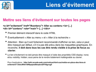 Mettre ses liens d’évitement sur toutes les pages
<a id="evitement" href="#contenu"> Aller au contenu </a> [...]
<div id="contenu" role="main"> [...] </div>
• Premier élément interactif dans le code HTML
• Éventuellement « Aller au menu » et « Aller à la recherche »
• Attention : Bien qu’il soit fortement recommandé d’afficher ce lien, celui-ci peut
être masqué par défaut, s’il n’a pas été prévu dans les maquettes graphiques. En
revanche, il doit dans tous les cas être rendu visible à la prise de focus au
clavier.
• Le lien d’évitement ne doit jamais être masqué à l’aide des propriétés CSS display: none;
et/ou visibility: hidden; sous peine de le rendre totalement inatteignable au clavier.
Plus d’explications : http://wiki.accede-web.com/notices/html-css/mettre-en-place-des-liens-d-
evitement? DokuWiki=dtf6papea0boqhcd2f1fdgvug5
Liens d’évitement
 