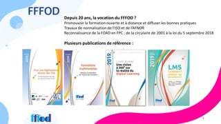3
FFFOD Depuis 20 ans, la vocation du FFFOD ?
Promouvoir la formation ouverte et à distance et diffuser les bonnes pratiques
Travaux de normalisation de l’ISO et de l’AFNOR
Reconnaissance de la FOAD en FPC : de la circulaire de 2001 à la loi du 5 septembre 2018
Plusieurs publications de référence :
 