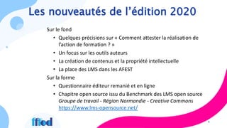 4
Les nouveautés de l’édition 2020
Sur le fond
• Quelques précisions sur « Comment attester la réalisation de
l’action de formation ? »
• Un focus sur les outils auteurs
• La création de contenus et la propriété intellectuelle
• La place des LMS dans les AFEST
Sur la forme
• Questionnaire éditeur remanié et en ligne
• Chapitre open source issu du Benchmark des LMS open source
Groupe de travail - Région Normandie - Creative Commons
https://www.lms-opensource.net/
 