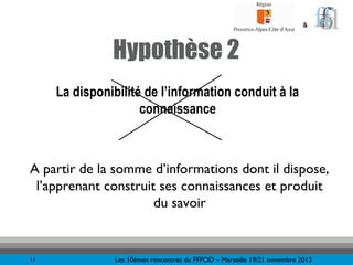 &



               Hypothèse 2
     La disponibilité de l’information conduit à la
                     connaissance



A partir de la somme d’informations dont il dispose,
 l’apprenant construit ses connaissances et produit
                      du savoir


11              Les 10èmes rencontres du FFFOD – Marseille 19/21 novembre 2012
 