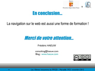 &



                  En conclusion…

La navigation sur le web est aussi une forme de formation !


            Merci de votre attention…
                        Frédéric HAEUW

                      consulting@haeuw.com
                      Blog : www.haeuw.com




15               Les 10èmes rencontres du FFFOD – Marseille 19/21 novembre 2012
 