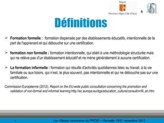 &



                                     Définitions
 Formation formelle : formation dispensée par des établissements éducatifs, intentionnelle de la
  part de l'apprenant et qui débouche sur une certification.

 formation non formelle : formation intentionnelle, qui obéit à une méthodologie structurée mais
  qui ne relève pas d’un établissement éducatif et ne mène généralement à aucune certification.

 La formation informelle : formation qui résulte d'activités quotidiennes liées au travail, à la vie
  familiale ou aux loisirs, qui n’est, le plus souvent, pas intentionnelle et qui ne débouche pas sur une
  certification.

Commission Européenne (2012), Report on the EU-wide public consultation concerning the promotion and
   validation of non-formal and informal learning http://ec.europa.eu/dgs/education_culture/consult/vnfil_en.htm




       4                            Les 10èmes rencontres du FFFOD – Marseille 19/21 novembre 2012
 