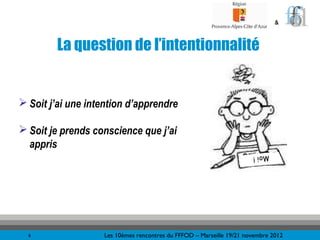 &



        La question de l’intentionnalité


 Soit j’ai une intention d’apprendre

 Soit je prends conscience que j’ai
  appris
                                                                      Moi !




  6                Les 10èmes rencontres du FFFOD – Marseille 19/21 novembre 2012
 