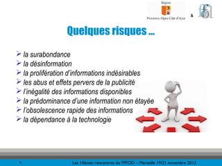 &



                 Quelques risques …
 la surabondance
 la désinformation
 la prolifération d’informations indésirables
 les abus et effets pervers de la publicité
 l’inégalité des informations disponibles
 la prédominance d’une information non étayée
 l’obsolescence rapide des informations
 la dépendance à la technologie




 9                Les 10èmes rencontres du FFFOD – Marseille 19/21 novembre 2012
 