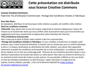 Cette présentation est distribuée
sous licence Creative Commons
Licence Creative Commons:
Paternité- Pas d'Utilisation Commerciale –Partage des Conditions Initiales à l'Identique
Vous êtes libres:
de reproduire, distribuer et communiquer cette création au public, de modifier cette création
Selon les conditions suivantes:
•Paternité. Vous devez citer le nom de l'auteur original de la manière indiquée par l'auteur de
l'œuvre ou le titulaire des droits qui vous confère cette autorisation (mais pas d'une manière qui
suggérerait qu'ils vous soutiennent ou approuvent votre utilisation de l‘oeuvre).
•Pas d'Utilisation Commerciale.
Vous n'avez pas le droit d'utiliser cette création à des fins commerciales.
•Partage des Conditions Initiales à l'Identique. Si vous modifiez, transformez ou adaptez cette
création, vous n'avez le droit de distribuer la création qui en résulte que sous un contrat identique
à celui-ci. A chaque réutilisation ou distribution de cette création, vous devez faire apparaître
clairement au public les conditions contractuelles de sa mise à disposition. La meilleure manière
de les indiquer est un lien vers cette page web. Chacune de ces conditions peut être levée si vous
obtenez l'autorisation du titulaire des droits sur cette œuvre. Rien dans ce contrat ne diminue ou
ne restreint le droit moral de l'auteur ou des auteurs. Ce qui précède n'affecte en rien vos droits
en tant qu'utilisateur (exceptions au droit d'auteur: copies réservées à l'usage privé du
copiste, courtes citations, parodie...) Ceci est le Résumé Explicatif du Code Juridique
(la version intégrale du contrat).

 