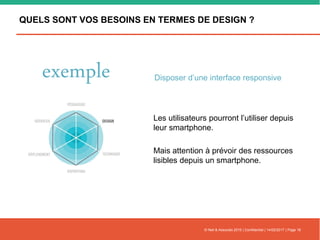 QUELS SONT VOS BESOINS EN TERMES DE DESIGN ?
© Nell & Associés 2015 | Confidentiel | 14/02/2017 | Page 16
Les utilisateurs pourront l’utiliser depuis
leur smartphone.
Mais attention à prévoir des ressources
lisibles depuis un smartphone.
exemple Disposer d’une interface responsive
 