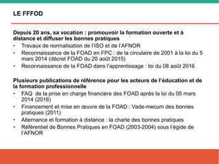 LE FFFOD
Depuis 20 ans, sa vocation : promouvoir la formation ouverte et à
distance et diffuser les bonnes pratiques
• Travaux de normalisation de l’ISO et de l’AFNOR
• Reconnaissance de la FOAD en FPC : de la circulaire de 2001 à la loi du 5
mars 2014 (décret FOAD du 20 août 2015)
• Reconnaissance de la FOAD dans l’apprentissage : loi du 08 août 2016
Plusieurs publications de référence pour les acteurs de l’éducation et de
la formation professionnelle
• FAQ de la prise en charge financière des FOAD après la loi du 05 mars
2014 (2016)
• Financement et mise en œuvre de la FOAD : Vade-mecum des bonnes
pratiques (2011)
• Alternance et formation à distance : la charte des bonnes pratiques
• Référentiel de Bonnes Pratiques en FOAD (2003-2004) sous l’égide de
l’AFNOR
 