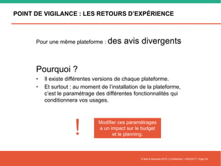 POINT DE VIGILANCE : LES RETOURS D’EXPÉRIENCE
Pour une même plateforme : des avis divergents
Pourquoi ?
• Il existe différentes versions de chaque plateforme.
• Et surtout : au moment de l’installation de la plateforme,
c’est le paramétrage des différentes fonctionnalités qui
conditionnera vos usages.
© Nell & Associés 2015 | Confidentiel | 14/02/2017 | Page 24
Modifier ces paramétrages
a un impact sur le budget
et le planning.!
 