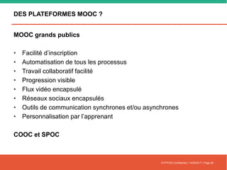 DES PLATEFORMES MOOC ?
MOOC grands publics
• Facilité d’inscription
• Automatisation de tous les processus
• Travail collaboratif facilité
• Progression visible
• Flux vidéo encapsulé
• Réseaux sociaux encapsulés
• Outils de communication synchrones et/ou asynchrones
• Personnalisation par l’apprenant
COOC et SPOC
© FFFOD| Confidentiel | 14/02/2017 | Page 26
 