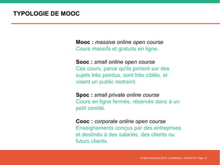 TYPOLOGIE DE MOOC
© Nell & Associés 2015 | Confidentiel | 16/02/2016 | Page 12
Mooc : massive online open course
Cours massifs et gratuits en ligne.
Sooc : small online open course
Ces cours, parce qu'ils portent sur des
sujets très pointus, sont très ciblés, et
visent un public restreint.
Spoc : small private online course
Cours en ligne fermés, réservés donc à un
petit comité.
Cooc : corporate online open course
Enseignements conçus par des entreprises
et destinés à des salariés, des clients ou
futurs clients.
 