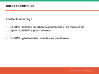 CHEZ LES ÉDITEURS
Faciliter le reporting !
• En 2015 : mention de rapports automatisés et de modèles de
rapports prédéfinis pour certaines
• En 2016 : généralisation à toutes les plateformes.
© FFFOD| Confidentiel | 16/02/2016 | Page 15
 